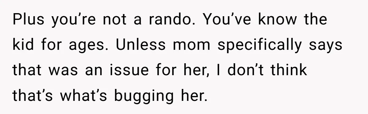 Plus you’re not a rando. You’ve know the kid for ages. Unless mom specifically says that was an issue for her, I don’t think that’s what’s bugging her.