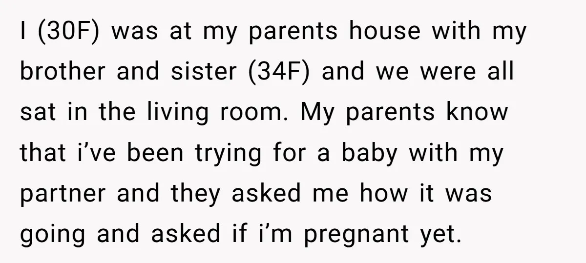 I (30F) was at my parents house with my brother and sister (34F) and we were all sat in the living room. My parents know that i’ve been trying for...