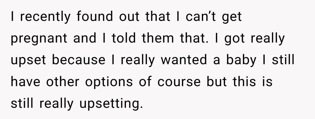 I recently found out that I can’t get pregnant and I told them that. I got really upset because I really wanted a baby I still have other options of...