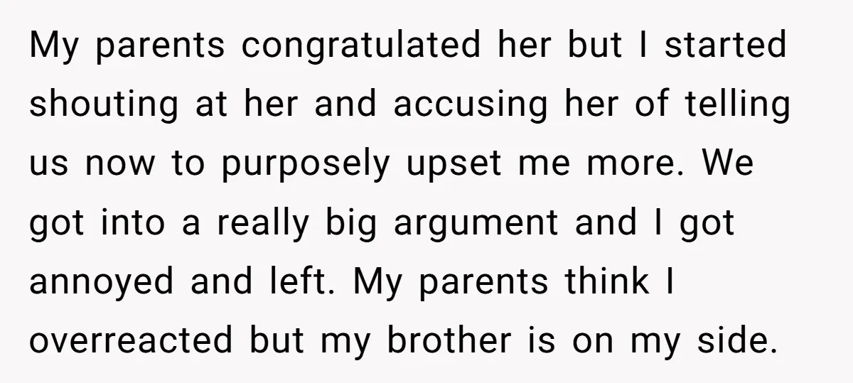 My parents congratulated her but I started shouting at her and accusing her of telling us now to purposely upset me more. We got into a really big argument and...