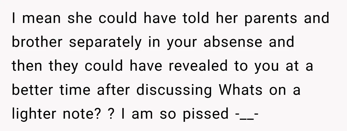 I mean she could have told her parents and brother separately in your absense and then they could have revealed to you at a better time after discussing Whats on...