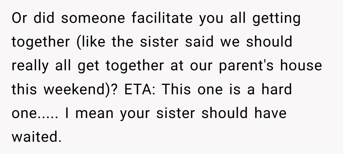 Or did someone facilitate you all getting together (like the sister said we should really all get together at our parent's house this weekend)? ETA: This one is a hard...