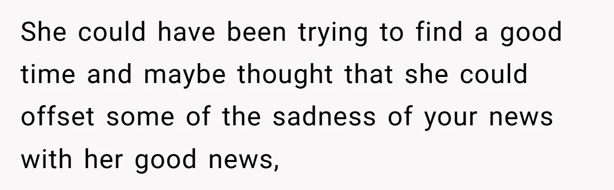 She could have been trying to find a good time and maybe thought that she could offset some of the sadness of your news with her good news,