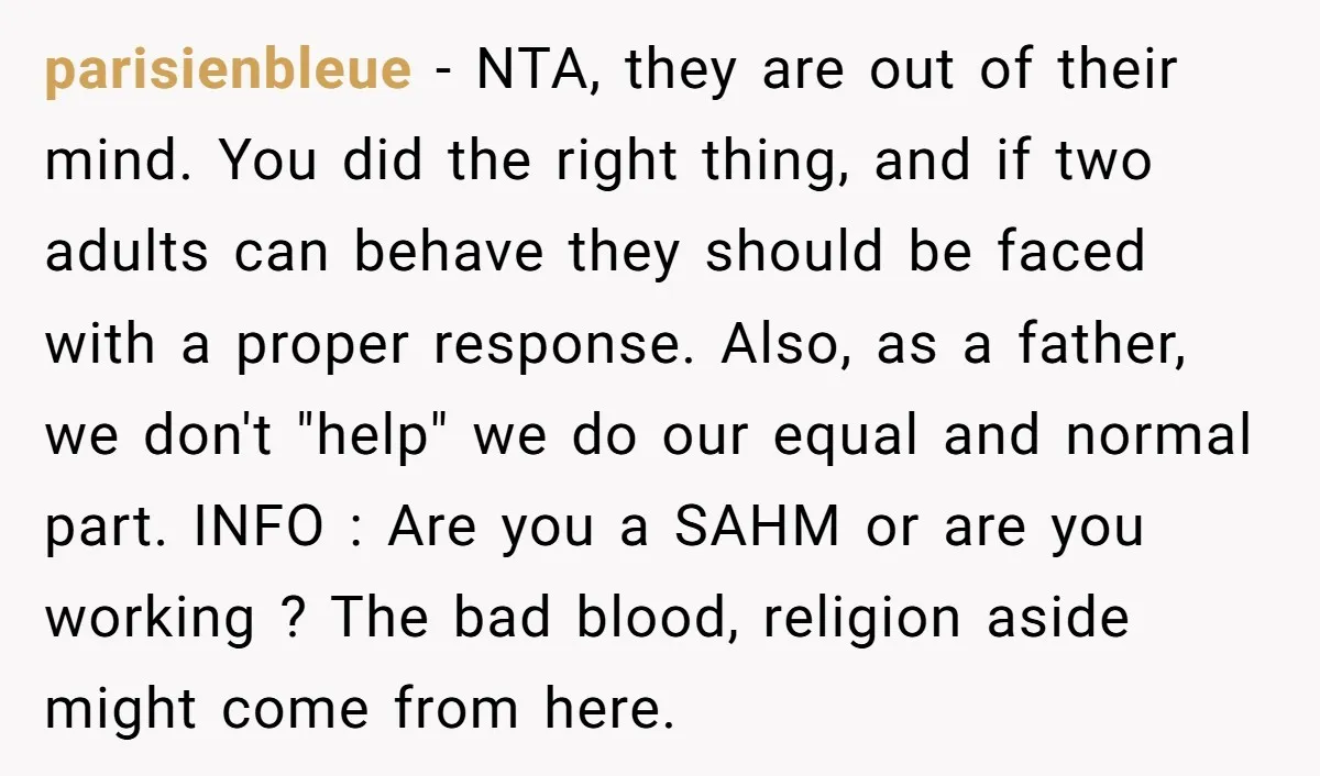 parisienbleue − NTA, they are out of their mind. You did the right thing, and if two adults can behave they should be faced with a proper response. Also, as...