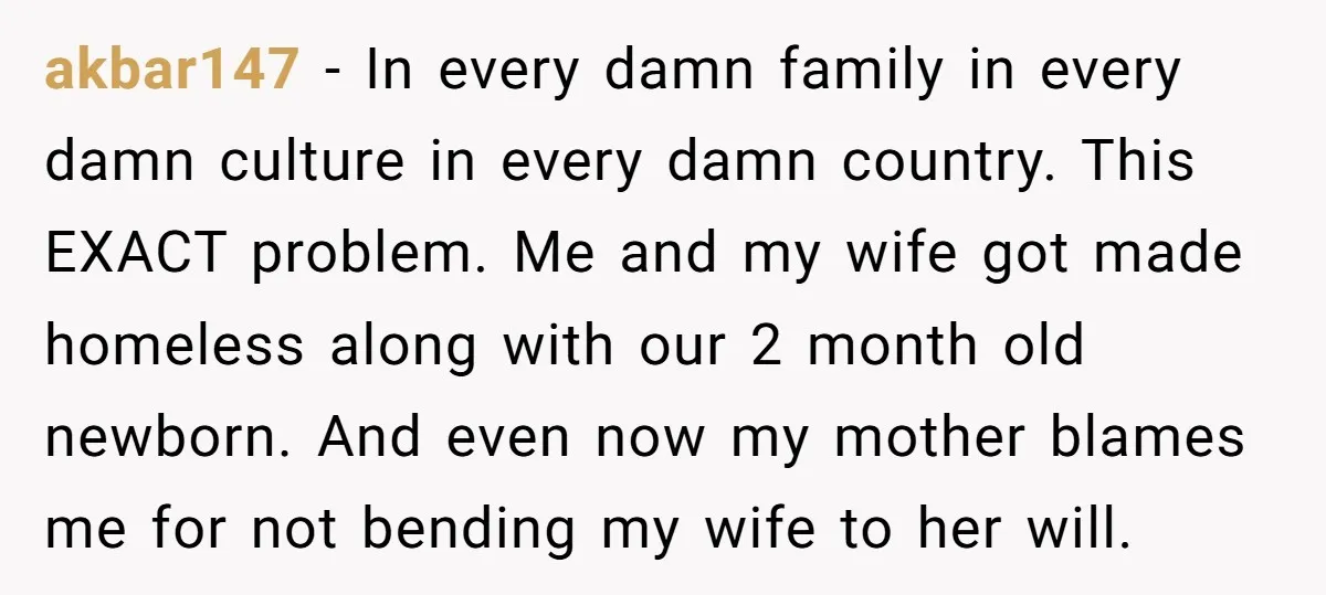 akbar147 − In every damn family in every damn culture in every damn country. This EXACT problem. Me and my wife got made homeless along with our 2 month old...