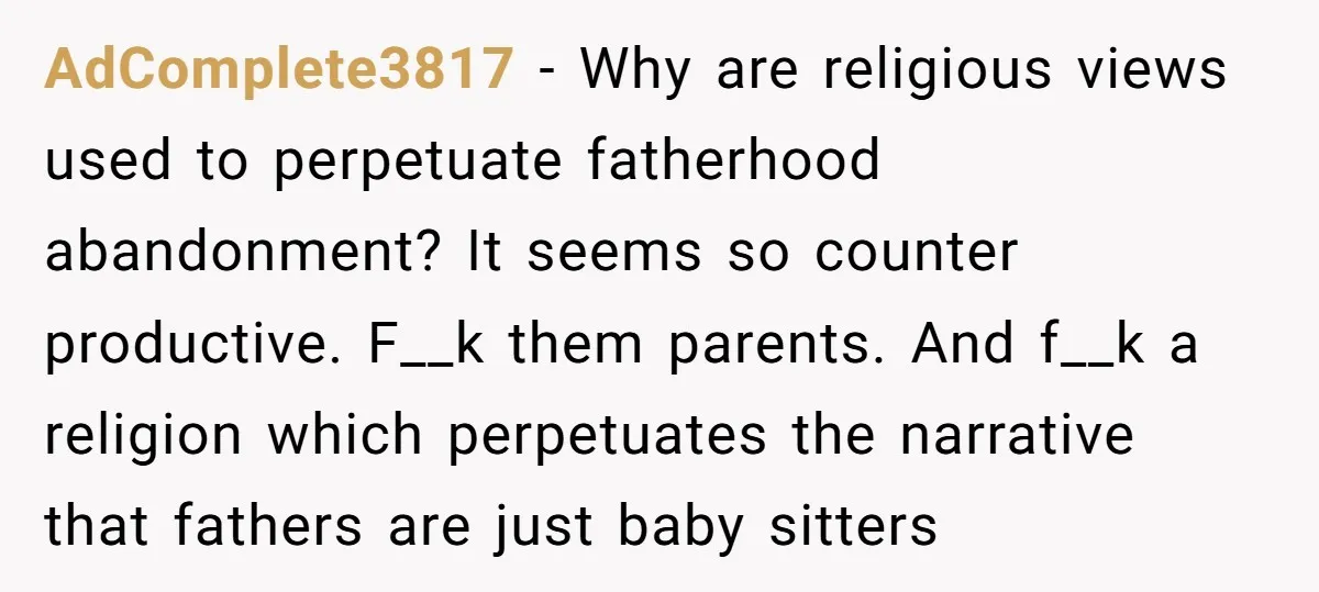 AdComplete3817 − Why are religious views used to perpetuate fatherhood abandonment? It seems so counter productive. F__k them parents. And f__k a religion which perpetuates the narrative that fathers are...