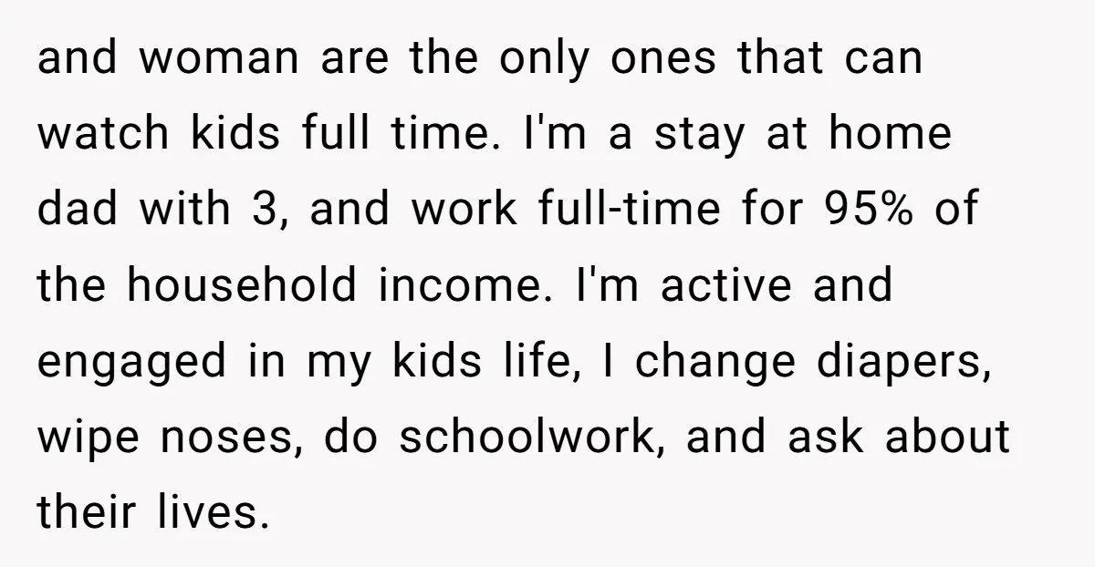 and woman are the only ones that can watch kids full time. I'm a stay at home dad with 3, and work full-time for 95% of the household income. I'm...