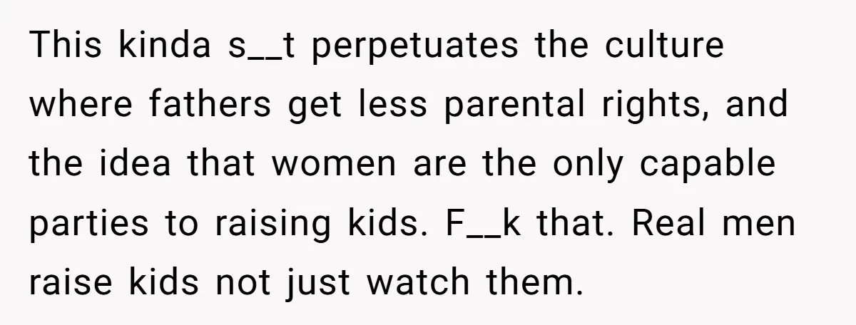 This kinda s__t perpetuates the culture where fathers get less parental rights, and the idea that women are the only capable parties to raising kids. F__k that. Real men raise...