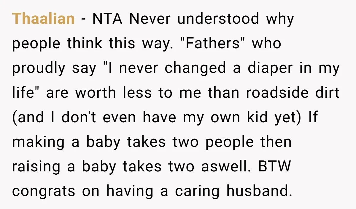 Thaalian − NTA Never understood why people think this way. "Fathers" who proudly say "I never changed a diaper in my life" are worth less to me than roadside dirt...