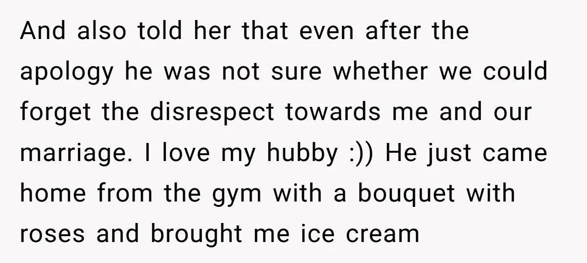 And also told her that even after the apology he was not sure whether we could forget the disrespect towards me and our marriage. I love my hubby :)) He...