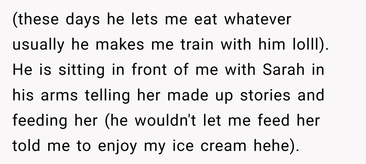 (these days he lets me eat whatever usually he makes me train with him lolll). He is sitting in front of me with Sarah in his arms telling her made...