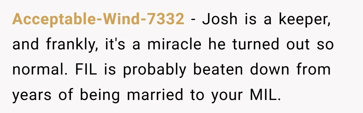 Acceptable-Wind-7332 − Josh is a keeper, and frankly, it's a miracle he turned out so normal. FIL is probably beaten down from years of being married to your MIL.
