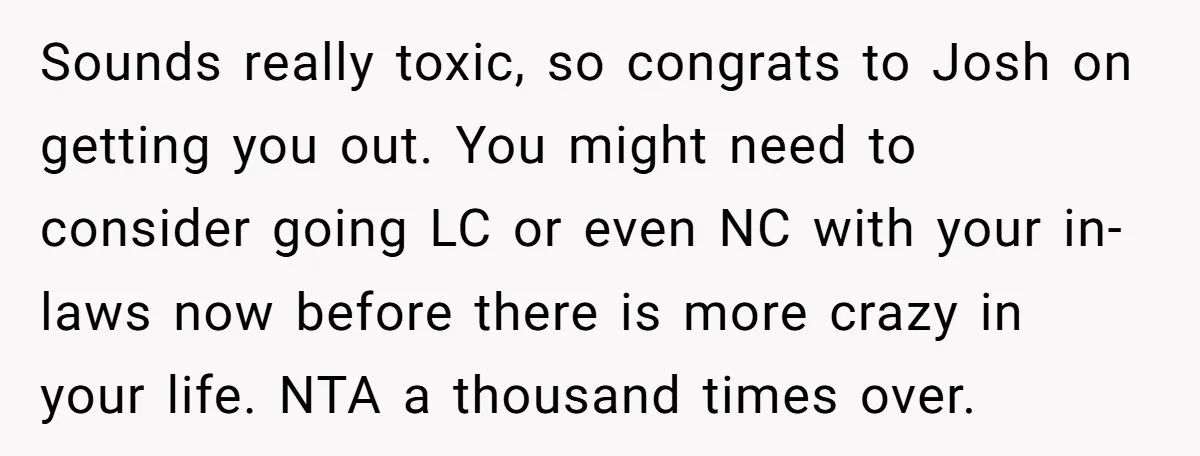 Sounds really toxic, so congrats to Josh on getting you out. You might need to consider going LC or even NC with your in-laws now before there is more crazy...