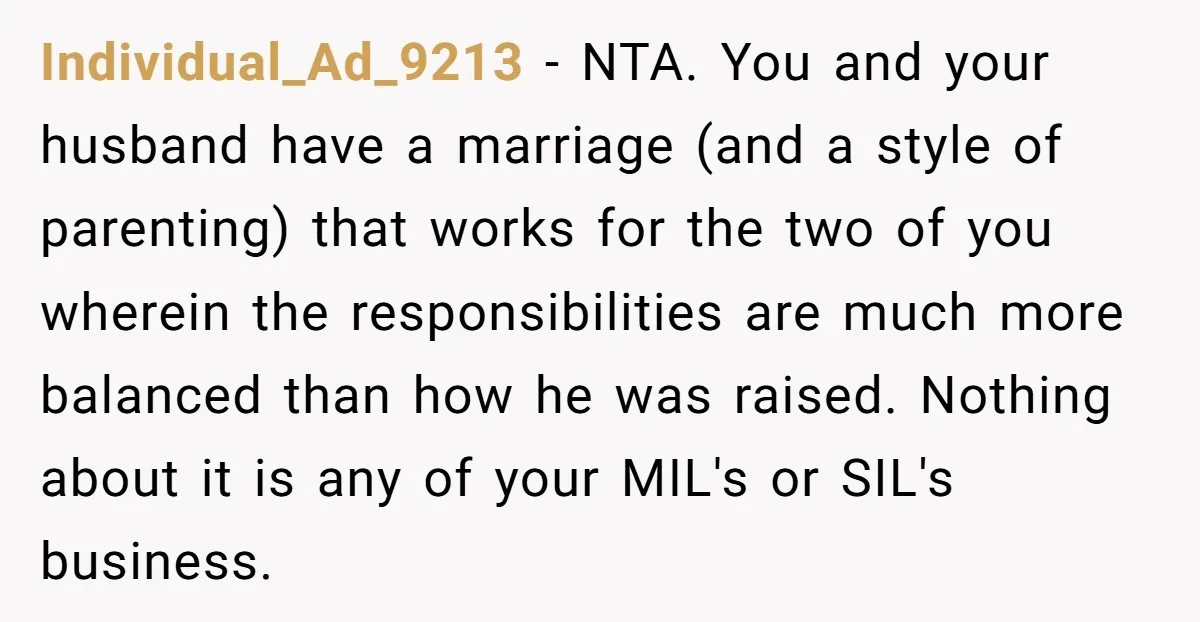 Individual_Ad_9213 − NTA. You and your husband have a marriage (and a style of parenting) that works for the two of you wherein the responsibilities are much more balanced than...