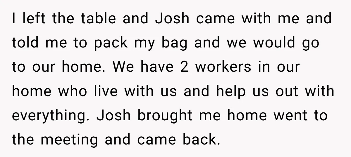 I left the table and Josh came with me and told me to pack my bag and we would go to our home. We have 2 workers in our home...