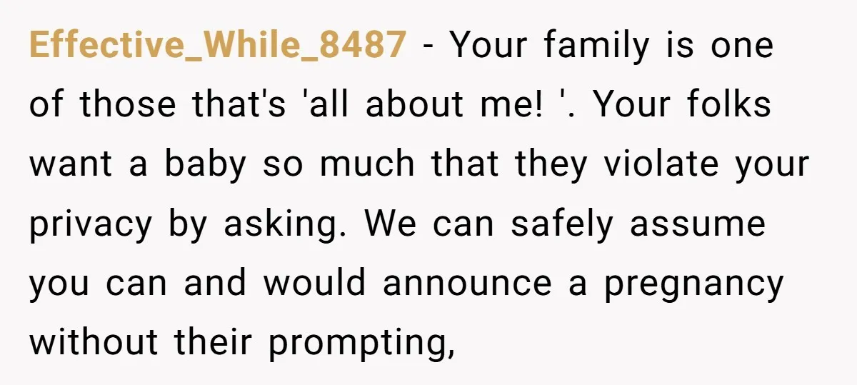 Effective_While_8487 − Your family is one of those that's 'all about me! '. Your folks want a baby so much that they violate your privacy by asking. We can safely...