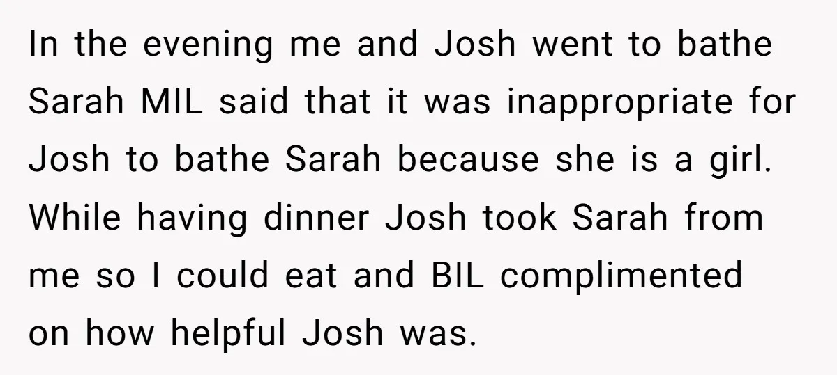 In the evening me and Josh went to bathe Sarah MIL said that it was inappropriate for Josh to bathe Sarah because she is a girl. While having dinner Josh...