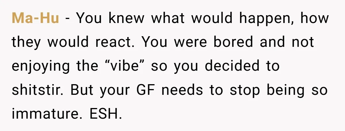 Ma-Hu − You knew what would happen, how they would react. You were bored and not enjoying the “vibe” so you decided to shitstir. But your GF needs to stop...