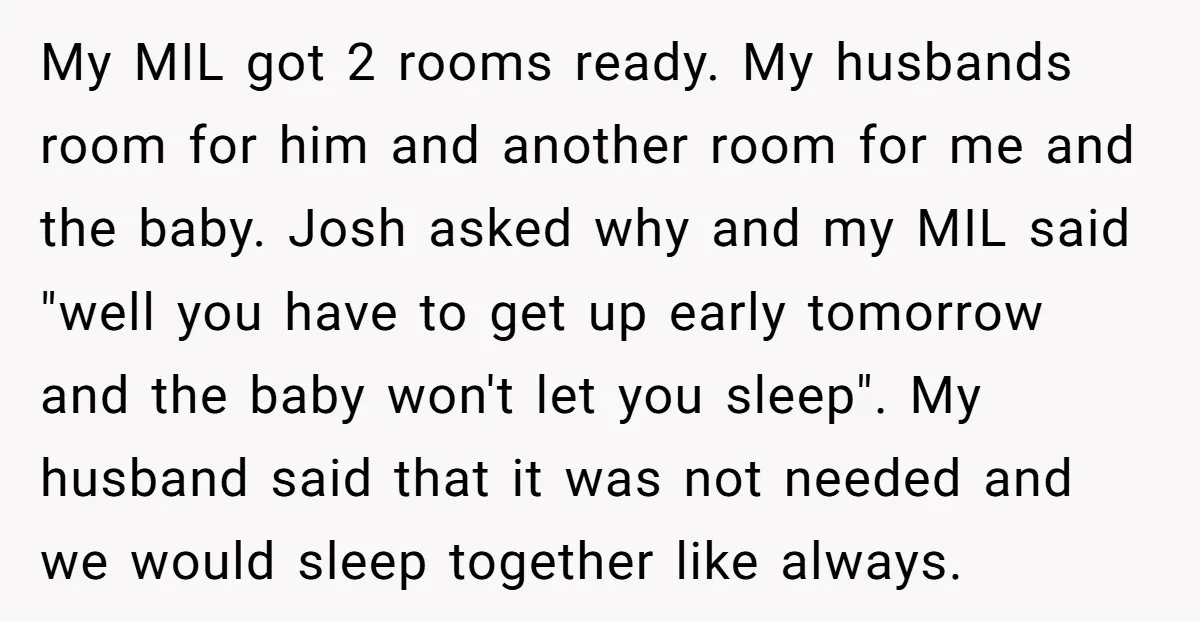 My MIL got 2 rooms ready. My husbands room for him and another room for me and the baby. Josh asked why and my MIL said "well you have to...