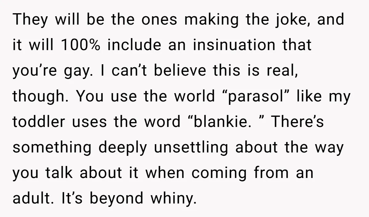 They will be the ones making the joke, and it will 100% include an insinuation that you’re gay. I can’t believe this is real, though. You use the world “parasol”...