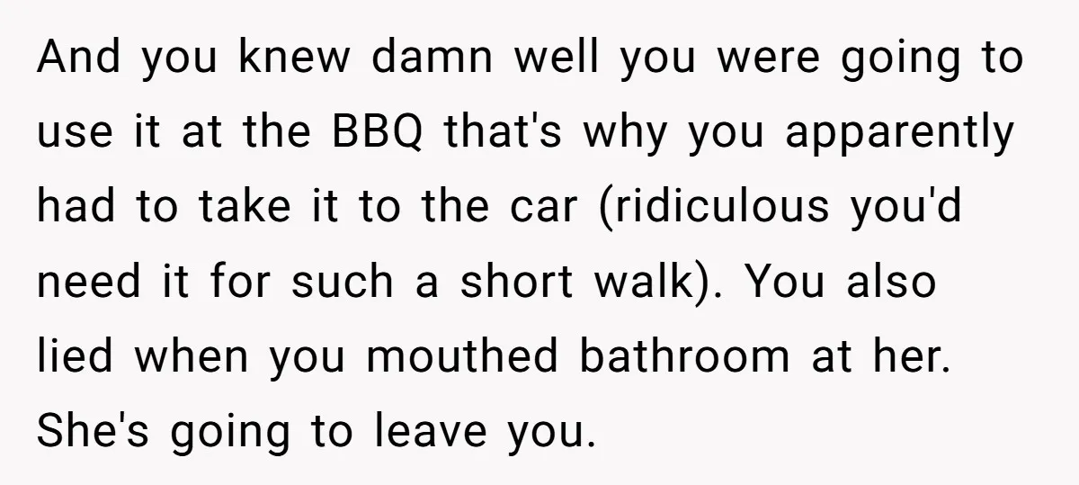 And you knew damn well you were going to use it at the BBQ that's why you apparently had to take it to the car (ridiculous you'd need it for...
