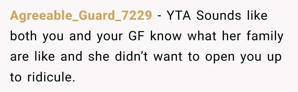 Agreeable_Guard_7229 − YTA Sounds like both you and your GF know what her family are like and she didn’t want to open you up to ridicule.