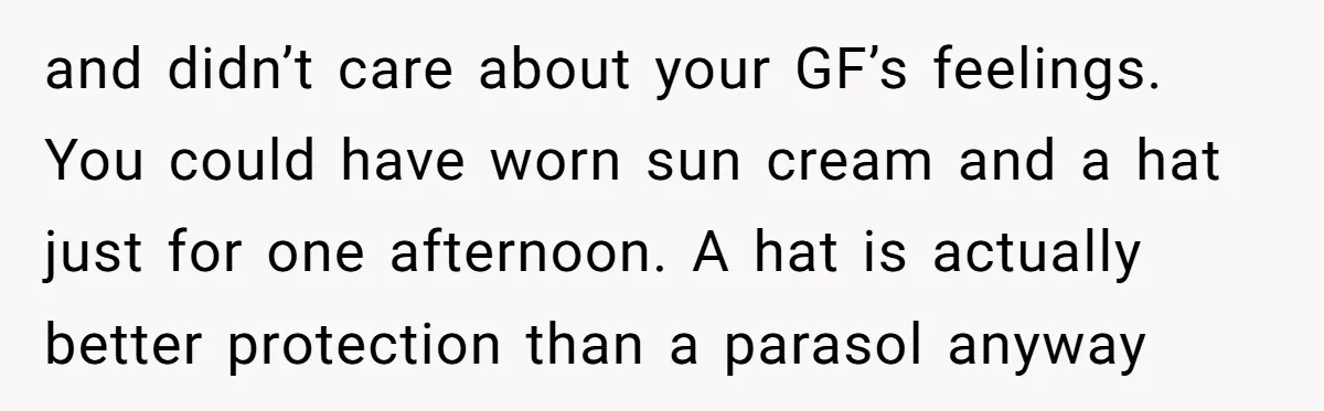 and didn’t care about your GF’s feelings. You could have worn sun cream and a hat just for one afternoon. A hat is actually better protection than a parasol anyway