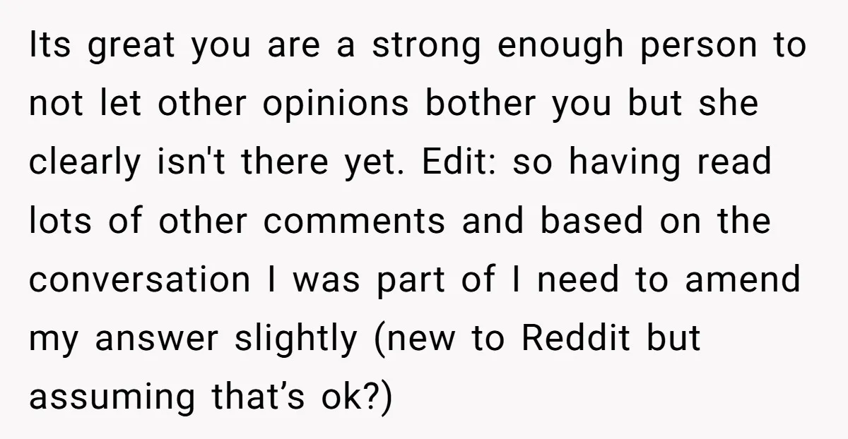 Its great you are a strong enough person to not let other opinions bother you but she clearly isn't there yet. Edit: so having read lots of other comments and...