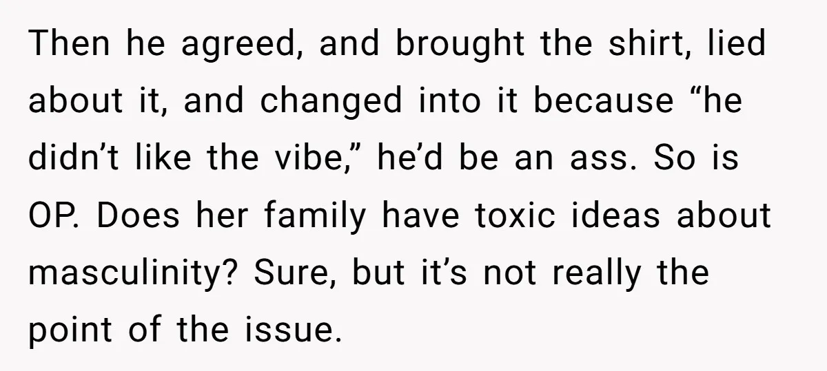 Then he agreed, and brought the shirt, lied about it, and changed into it because “he didn’t like the vibe,” he’d be an ass. So is OP. Does her family...