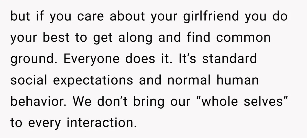 but if you care about your girlfriend you do your best to get along and find common ground. Everyone does it. It’s standard social expectations and normal human behavior. We...