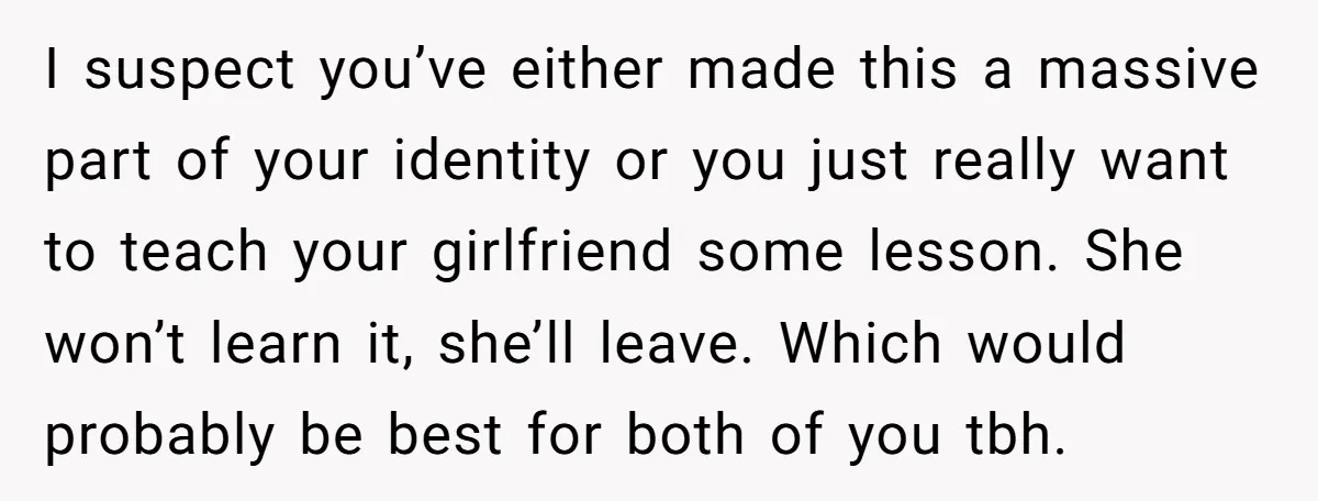 I suspect you’ve either made this a massive part of your identity or you just really want to teach your girlfriend some lesson. She won’t learn it, she’ll leave. Which...