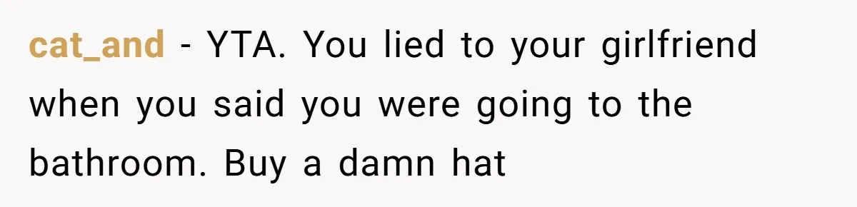 cat_and − YTA. You lied to your girlfriend when you said you were going to the bathroom. Buy a damn hat