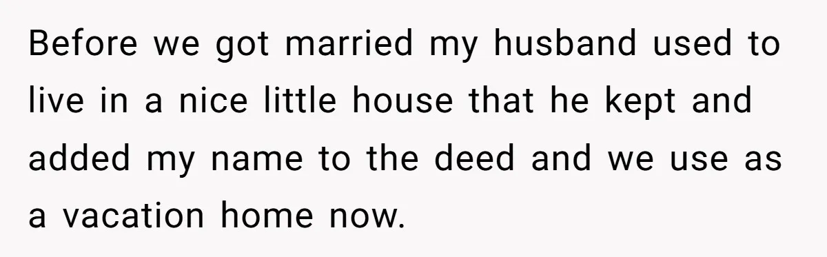 Before we got married my husband used to live in a nice little house that he kept and added my name to the deed and we use as a vacation...
