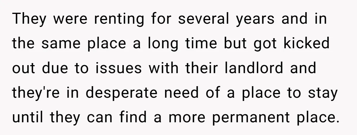 They were renting for several years and in the same place a long time but got kicked out due to issues with their landlord and they're in desperate need of...