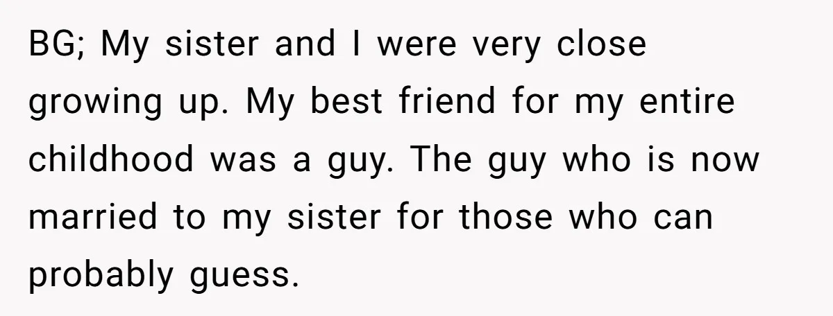 BG; My sister and I were very close growing up. My best friend for my entire childhood was a guy. The guy who is now married to my sister for...