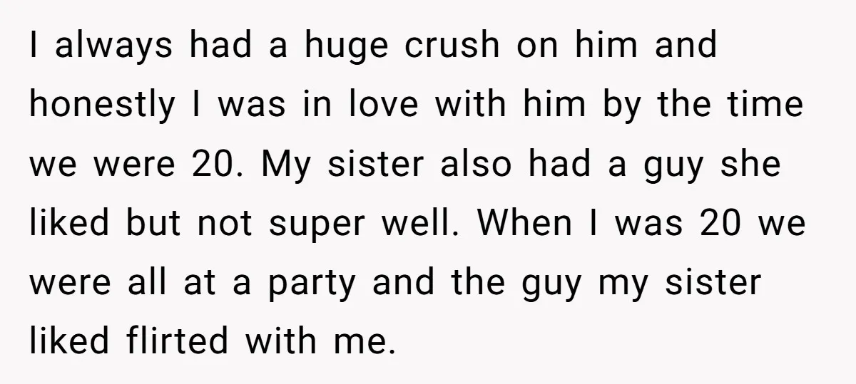 I always had a huge crush on him and honestly I was in love with him by the time we were 20. My sister also had a guy she liked...