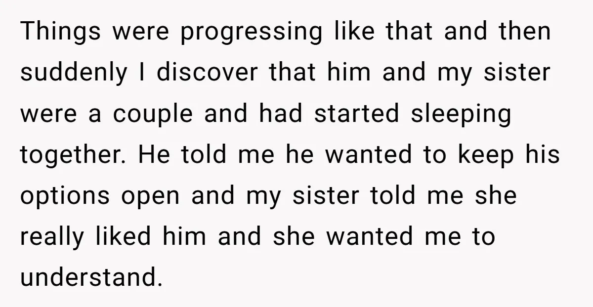 Things were progressing like that and then suddenly I discover that him and my sister were a couple and had started sleeping together. He told me he wanted to keep...