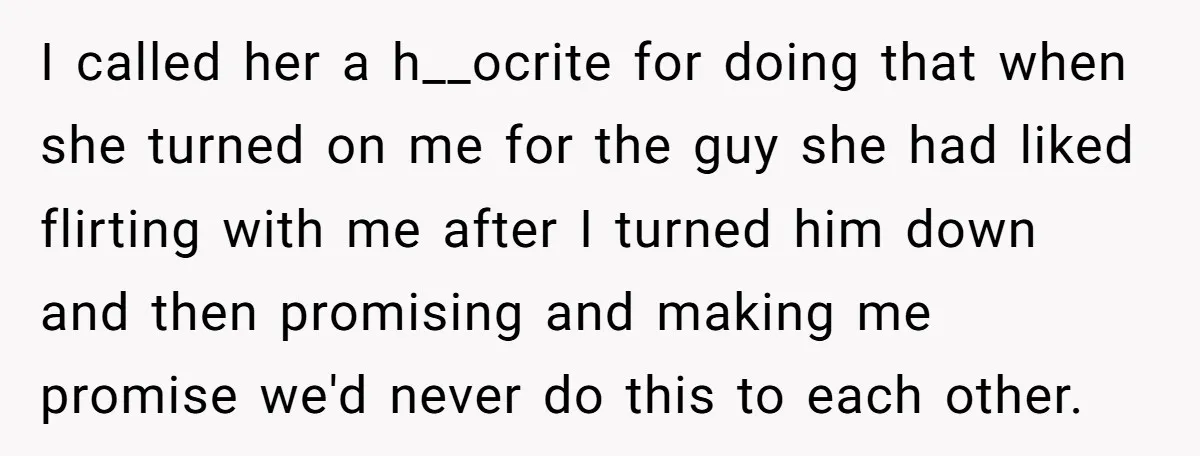 I called her a h__ocrite for doing that when she turned on me for the guy she had liked flirting with me after I turned him down and then promising...