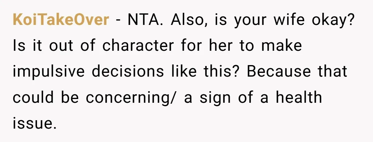 KoiTakeOver - NTA. Also, is your wife okay? Is it out of character for her to make impulsive decisions like this? Because that could be concerning/ a sign of a...