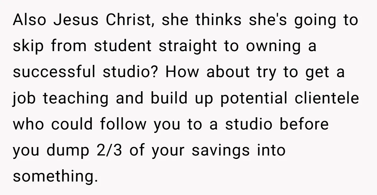 Also Jesus Christ, she thinks she's going to skip from student straight to owning a successful studio? How about try to get a job teaching and build up potential clientele...