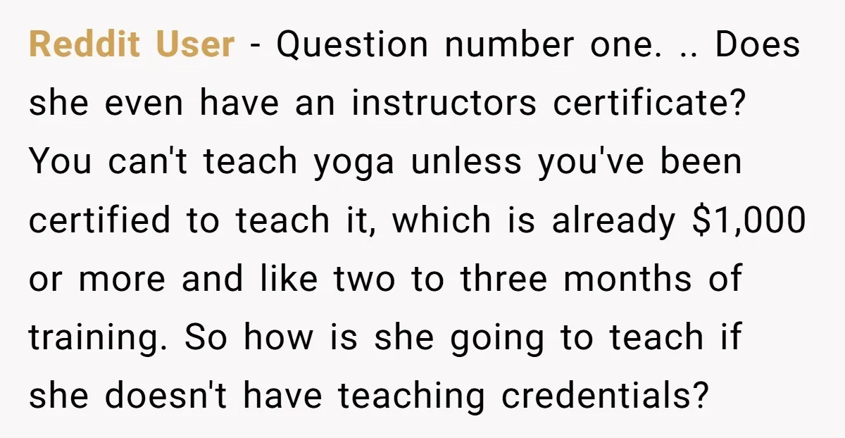 Reddit User - Question number one. .. Does she even have an instructors certificate? You can't teach yoga unless you've been certified to teach it, which is already $1,000 or...