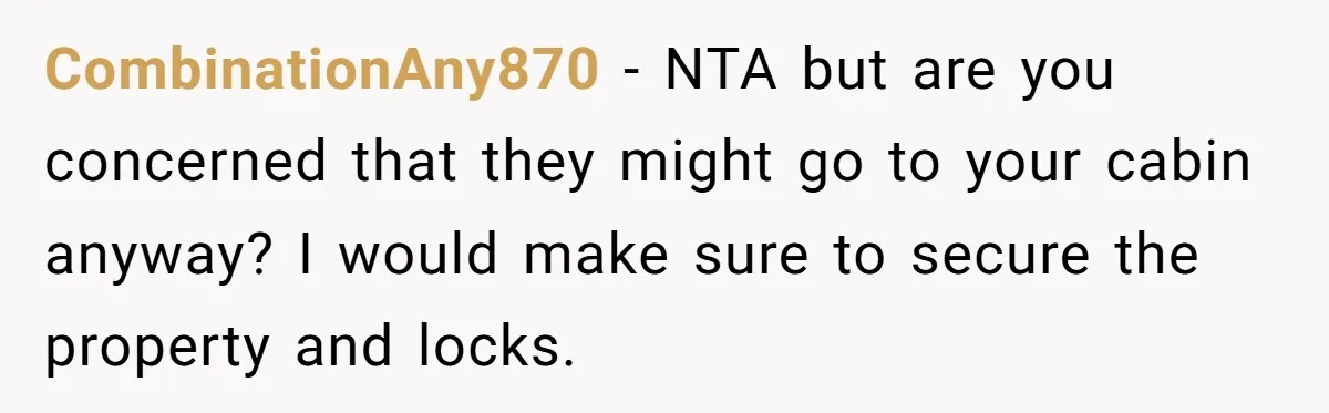 CombinationAny870 − NTA but are you concerned that they might go to your cabin anyway? I would make sure to secure the property and locks.