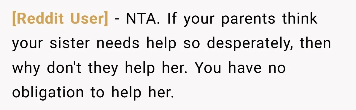 [Reddit User] − NTA. If your parents think your sister needs help so desperately, then why don't they help her. You have no obligation to help her.