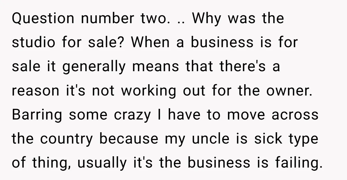 Question number two. .. Why was the studio for sale? When a business is for sale it generally means that there's a reason it's not working out for the owner....