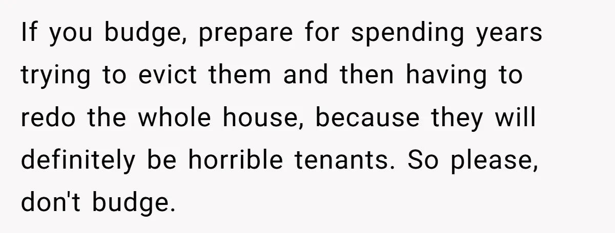 If you budge, prepare for spending years trying to evict them and then having to redo the whole house, because they will definitely be horrible tenants. So please, don't budge.