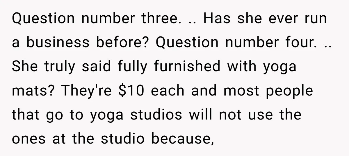 Question number three. .. Has she ever run a business before? Question number four. .. She truly said fully furnished with yoga mats? They're $10 each and most people that...