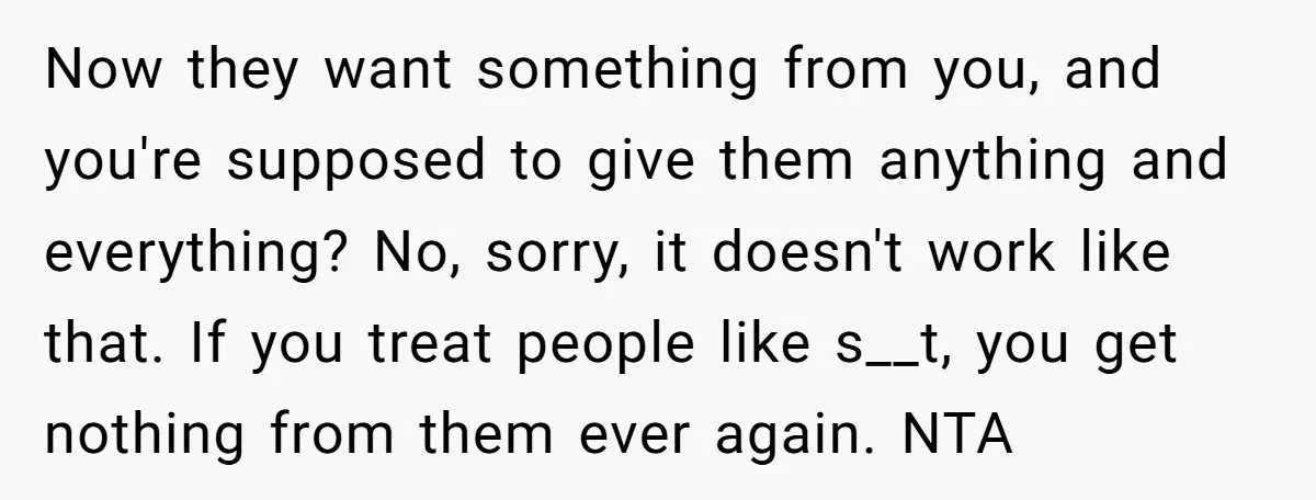 Now they want something from you, and you're supposed to give them anything and everything? No, sorry, it doesn't work like that. If you treat people like s__t, you get...