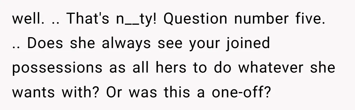 well. .. That's n__ty! Question number five. .. Does she always see your joined possessions as all hers to do whatever she wants with? Or was this a one-off?
