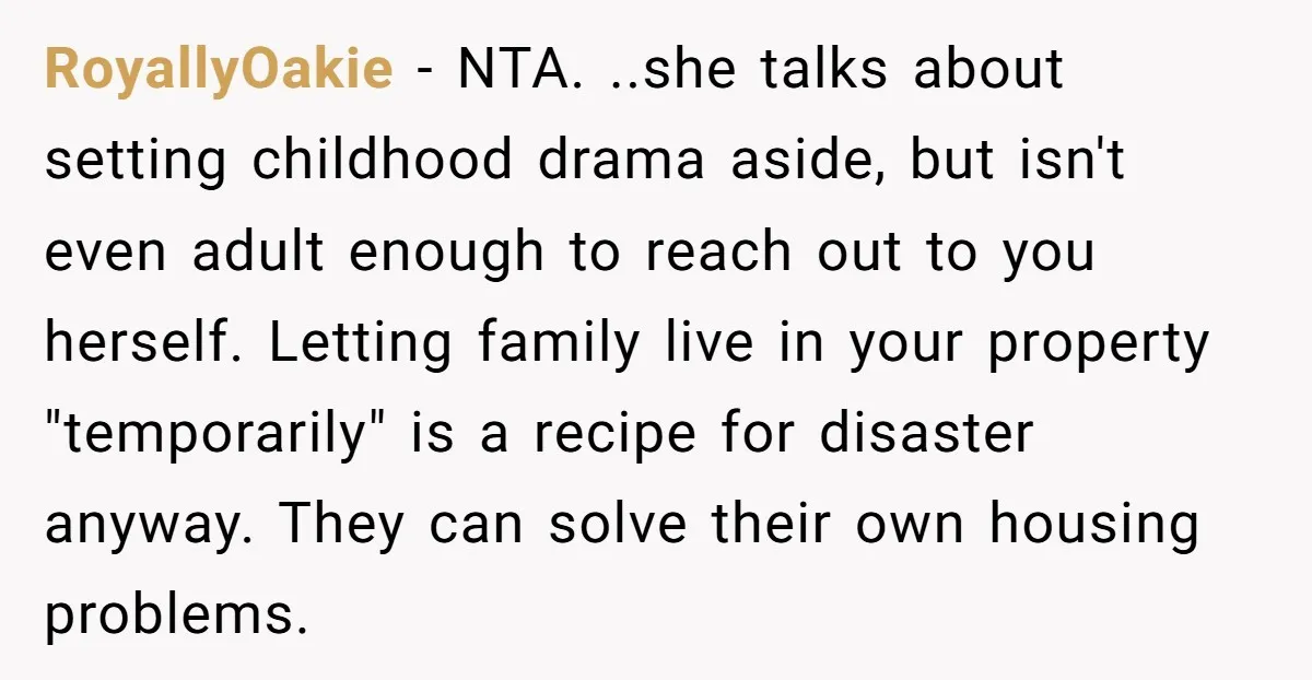 RoyallyOakie − NTA. ..she talks about setting childhood drama aside, but isn't even adult enough to reach out to you herself. Letting family live in your property "temporarily" is a...