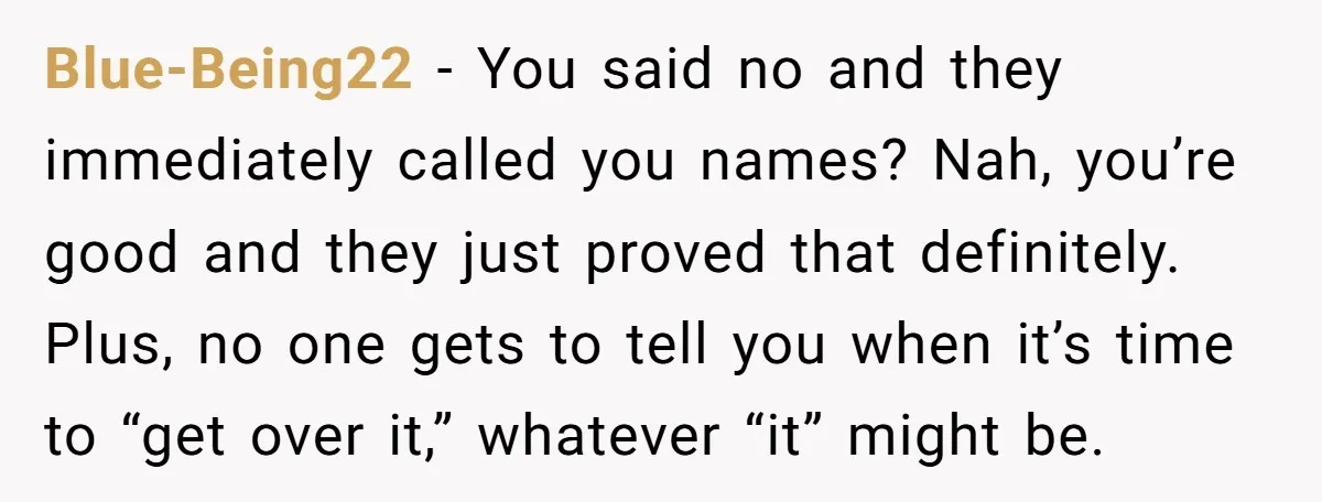 Blue-Being22 − You said no and they immediately called you names? Nah, you’re good and they just proved that definitely. Plus, no one gets to tell you when it’s time...